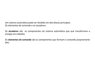 Um sistema automático pode ser dividido em dois blocos principais:
Os elementos de comando e os atuadores.

Os atuadores são os componentes do sistema automático que que transformam a
energia em trabalho.

Os elementos de comando são os componentes que formam o comando propriamente
dito.
 