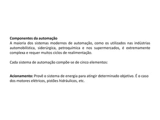 Componentes da automação
A maioria dos sistemas modernos de automação, como os utilizados nas indústrias
automobilística, siderúrgica, petroquímica e nos supermercados, é extremamente
complexa e requer muitos ciclos de realimentação.

Cada sistema de automação compõe-se de cinco elementos:


Acionamento: Provê o sistema de energia para atingir determinado objetivo. É o caso
dos motores elétricos, pistões hidráulicos, etc.
 