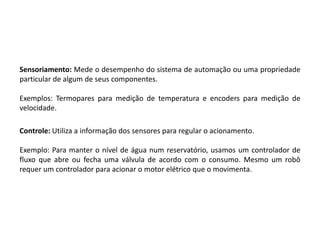 Sensoriamento: Mede o desempenho do sistema de automação ou uma propriedade
particular de algum de seus componentes.

Exemplos: Termopares para medição de temperatura e encoders para medição de
velocidade.

Controle: Utiliza a informação dos sensores para regular o acionamento.

Exemplo: Para manter o nível de água num reservatório, usamos um controlador de
fluxo que abre ou fecha uma válvula de acordo com o consumo. Mesmo um robô
requer um controlador para acionar o motor elétrico que o movimenta.
 