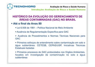 § Até o final do Anos 80
§ Lei 6.938 de 1981 – Política Nacional de Meio Ambiente
§ Ausência de Regulamentação Específica para GAC
§  Ausência de Procedimentos e Normas Técnicas Nacionais para
GAC
§  Primeiros esforços de entendimento sobre contaminação em solo e
água subterrânea: CETESB, CEPAS/USP, Iniciativas Técnicas
Estaduais Isoladas
§  Primeiros processos de GAC protocolados nos Orgãos Ambientais,
focados em investigação da contaminação no solo e água
subterrânea
Avaliação de Risco a Saúde Humana
Introdução: Avaliação de Risco a Saúde Humana
HISTÓRICO DA EVOLUÇÃO DO GERENCIAMENTO DE
ÁREAS CONTAMINADAS (GAC) NO BRASIL
 