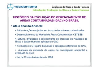 § Até o final do Anos 90
§ Inicio de ações conjuntas em torno do tema áreas contaminadas
§ Desenvolvimento do Manual de Áreas Contaminadas CETESB
§  Estudo, divulgação e entendimento do processo de Avaliação de
Risco a Saúde Humana aplicado ao GAC
§ Formação de GTs para discussão e aplicação sistemática de GAC
§  Aumento da demanda de casos de investigação ambiental e
avaliação de risco
§ Lei de Crimes Ambientais de 1998
Avaliação de Risco a Saúde Humana
HISTÓRICO DA EVOLUÇÃO DO GERENCIAMENTO DE
ÁREAS CONTAMINADAS (GAC) NO BRASIL
Introdução: Avaliação de Risco a Saúde Humana
 
