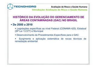 § De 2000 a 2010
§  Legislações específicas ao nível Federal (CONAMA 420), Estadual
(SP Lei 13.577) e Municipal
§ Desenvolvimento de Procedimentos Específicos para o GAC
§  Surgimento e aplicação sistemática de novas técnicas de
remediação ambiental
Avaliação de Risco a Saúde Humana
HISTÓRICO DA EVOLUÇÃO DO GERENCIAMENTO DE
ÁREAS CONTAMINADAS (GAC) NO BRASIL
Introdução: Avaliação de Risco a Saúde Humana
 