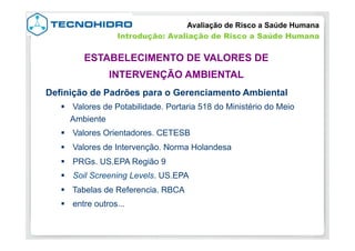 Definição de Padrões para o Gerenciamento Ambiental
§  Valores de Potabilidade. Portaria 518 do Ministério do Meio
Ambiente
§  Valores Orientadores. CETESB
§  Valores de Intervenção. Norma Holandesa
§  PRGs. US.EPA Região 9
§  Soil Screening Levels. US.EPA
§  Tabelas de Referencia. RBCA
§  entre outros...
ESTABELECIMENTO DE VALORES DE
INTERVENÇÃO AMBIENTAL
Avaliação de Risco a Saúde Humana
Introdução: Avaliação de Risco a Saúde Humana
 