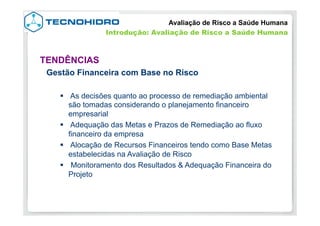 Gestão Financeira com Base no Risco
§  As decisões quanto ao processo de remediação ambiental
são tomadas considerando o planejamento financeiro
empresarial
§  Adequação das Metas e Prazos de Remediação ao fluxo
financeiro da empresa
§  Alocação de Recursos Financeiros tendo como Base Metas
estabelecidas na Avaliação de Risco
§  Monitoramento dos Resultados & Adequação Financeira do
Projeto
TENDÊNCIAS
Avaliação de Risco a Saúde Humana
Introdução: Avaliação de Risco a Saúde Humana
 