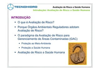 §  O que é Avaliação de Risco?
§  Porque Órgãos Ambientais Reguladores adotam
Avaliação de Risco?
§  O paradigma da Avaliação de Risco para
Gerenciamento de Áreas Contaminadas (GAC)
§  Proteção ao Meio-Ambiente
§  Proteção a Saúde Humana
§  Avaliação de Risco a Saúde Humana
INTRODUÇÃO
Avaliação de Risco a Saúde Humana
Introdução: Avaliação de Risco a Saúde Humana
 