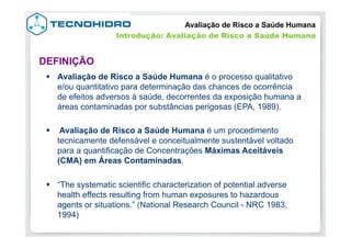 §  Avaliação de Risco a Saúde Humana é o processo qualitativo
e/ou quantitativo para determinação das chances de ocorrência
de efeitos adversos à saúde, decorrentes da exposição humana a
áreas contaminadas por substâncias perigosas (EPA, 1989).
§  Avaliação de Risco a Saúde Humana é um procedimento
tecnicamente defensável e conceitualmente sustentável voltado
para a quantificação de Concentrações Máximas Aceitáveis
(CMA) em Áreas Contaminadas.
§  “The systematic scientific characterization of potential adverse
health effects resulting from human exposures to hazardous
agents or situations.” (National Research Council - NRC 1983,
1994)
DEFINIÇÃO
Avaliação de Risco a Saúde Humana
Introdução: Avaliação de Risco a Saúde Humana
 