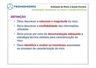 •  Deve descrever a natureza e magnitude do risco
•  Deve descrever a confiabilidade das informações
utilizadas
•  Deve provar por meio de documentação adequada a
estratégia técnica adotada para caracterização do
risco
•  Deve identifica e avaliar as incertezas associadas
ao processo de caracterização do risco
DEFINIÇÃO
Avaliação de Risco a Saúde Humana
Introdução: Avaliação de Risco a Saúde Humana
 