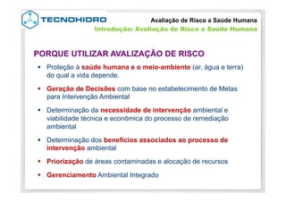 §  Proteção à saúde humana e o meio-ambiente (ar, água e terra)
do qual a vida depende.
§  Geração de Decisões com base no estabelecimento de Metas
para Intervenção Ambiental
§  Determinação da necessidade de intervenção ambiental e
viabilidade técnica e econômica do processo de remediação
ambiental
§  Determinação dos benefícios associados ao processo de
intervenção ambiental
§  Priorização de áreas contaminadas e alocação de recursos
§  Gerenciamento Ambiental Integrado
PORQUE UTILIZAR AVALIZAÇÃO DE RISCO
Avaliação de Risco a Saúde Humana
Introdução: Avaliação de Risco a Saúde Humana
 