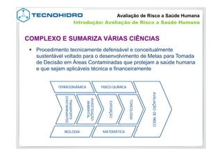 §  Procedimento tecnicamente defensável e conceitualmente
sustentável voltado para o desenvolvimento de Metas para Tomada
de Decisão em Áreas Contaminadas que protejam a saúde humana
e que sejam aplicáveis técnica e financeiramente
COMPLEXO E SUMARIZA VÁRIAS CIÊNCIAS
Avaliação de Risco a Saúde Humana
Introdução: Avaliação de Risco a Saúde Humana
 