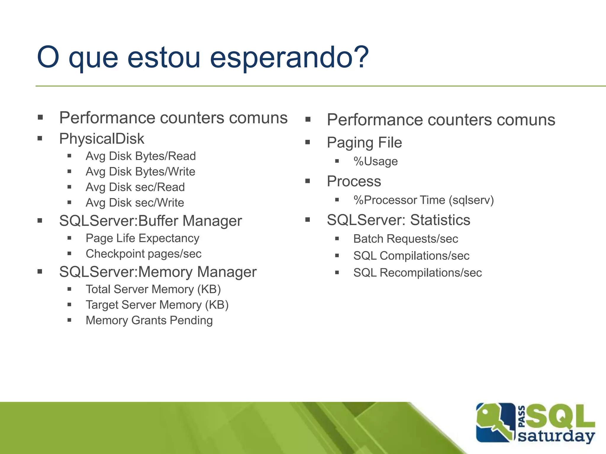 O que estou esperando?
 Performance counters comuns
 PhysicalDisk
 Avg Disk Bytes/Read
 Avg Disk Bytes/Write
 Avg Disk sec/Read
 Avg Disk sec/Write
 SQLServer:Buffer Manager
 Page Life Expectancy
 Checkpoint pages/sec
 SQLServer:Memory Manager
 Total Server Memory (KB)
 Target Server Memory (KB)
 Memory Grants Pending
 Performance counters comuns
 Paging File
 %Usage
 Process
 %Processor Time (sqlserv)
 SQLServer: Statistics
 Batch Requests/sec
 SQL Compilations/sec
 SQL Recompilations/sec
 