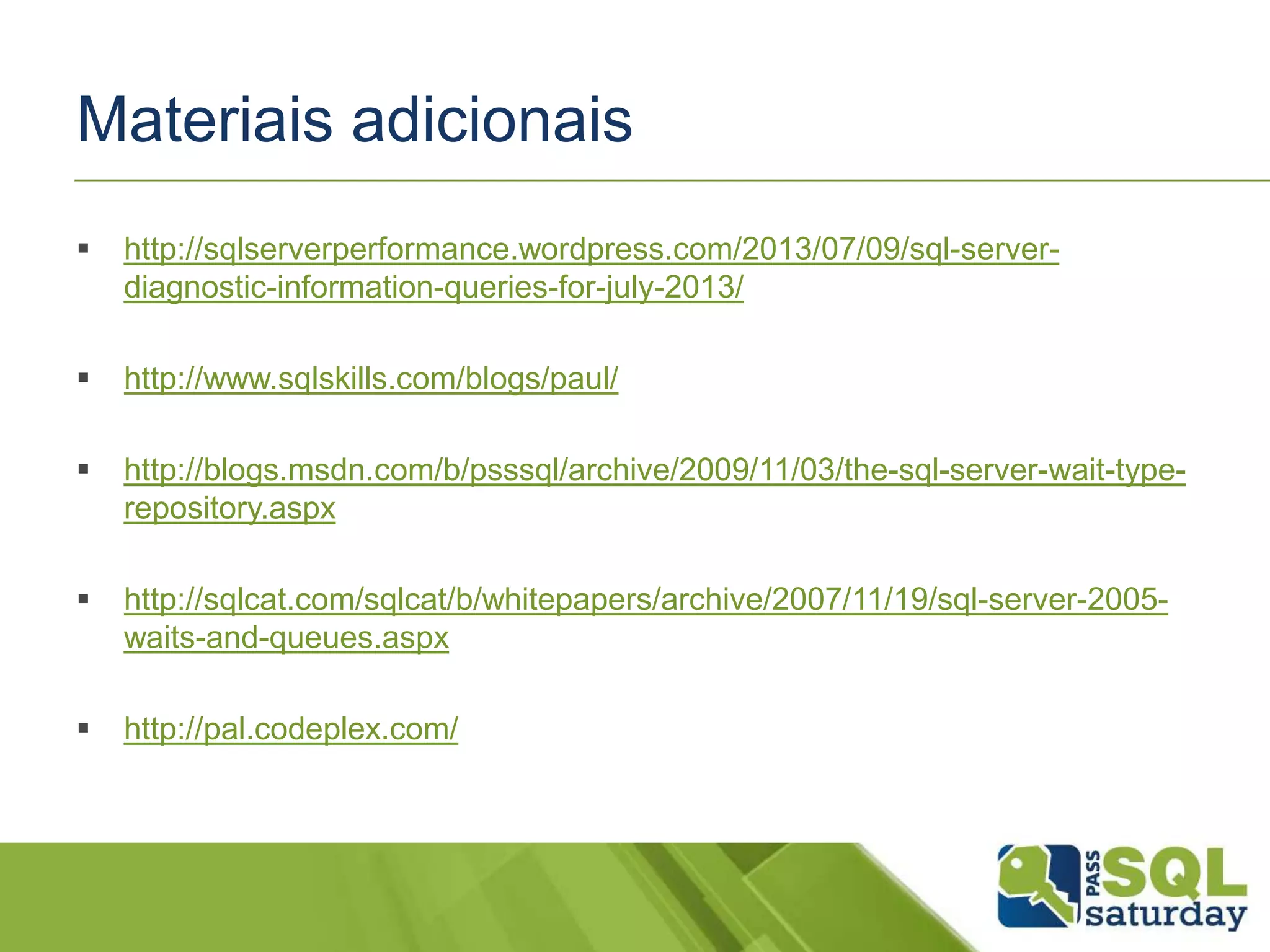 Materiais adicionais
 http://sqlserverperformance.wordpress.com/2013/07/09/sql-server-
diagnostic-information-queries-for-july-2013/
 http://www.sqlskills.com/blogs/paul/
 http://blogs.msdn.com/b/psssql/archive/2009/11/03/the-sql-server-wait-type-
repository.aspx
 http://sqlcat.com/sqlcat/b/whitepapers/archive/2007/11/19/sql-server-2005-
waits-and-queues.aspx
 http://pal.codeplex.com/
 