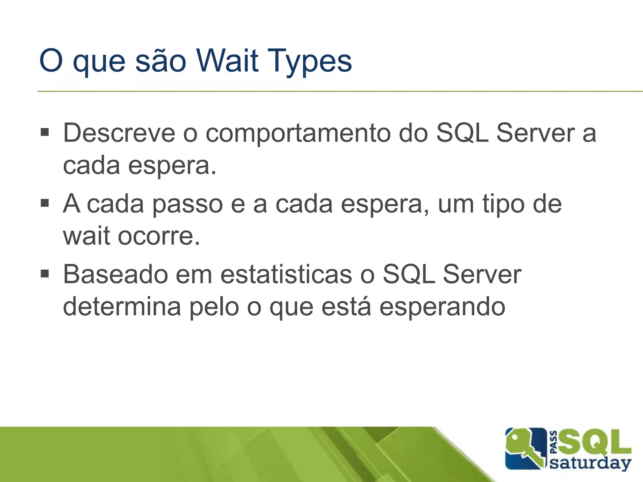 O que são Wait Types
 Descreve o comportamento do SQL Server a
cada espera.
 A cada passo e a cada espera, um tipo de
wait ocorre.
 Baseado em estatisticas o SQL Server
determina pelo o que está esperando
 