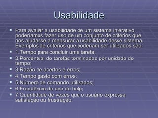 Usabilidade
 Para avaliar a usabilidade de um sistema interativo,
    poderíamos fazer uso de um conjunto de critérios que
    nos ajudasse a mensurar a usabilidade desse sistema.
    Exemplos de critérios que poderiam ser utilizados são:
   1.Tempo para concluir uma tarefa;
   2.Percentual de tarefas terminadas por unidade de
    tempo;
   3.Razão de acertos e erros;
   4.Tempo gasto com erros;
   5.Número de comando utilizados;
   6.Freqüência de uso do help;
   7.Quantidade de vezes que o usuário expressa
    satisfação ou frustração.
 