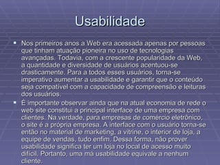 Usabilidade
 Nos primeiros anos a Web era acessada apenas por pessoas
  que tinham atuação pioneira no uso de tecnologias
  avançadas. Todavia, com a crescente popularidade da Web,
  a quantidade e diversidade de usuários acentuou-se
  drasticamente. Para a todos esses usuários, torna-se
  imperativo aumentar a usabilidade e garantir que o conteúdo
  seja compatível com a capacidade de compreensão e leituras
  dos usuários.
 É importante observar ainda que na atual economia de rede o
  web site constitui a principal interface de uma empresa com
  clientes. Na verdade, para empresas de comércio eletrônico,
  o site é a própria empresa. A interface com o usuário torna-se
  então no material de marketing, a vitrine, o interior de loja, a
  equipe de vendas, tudo enfim. Dessa forma, não prover
  usabilidade significa ter um loja no local de acesso muito
  difícil. Portanto, uma má usabilidade equivale a nenhum
  cliente.
 