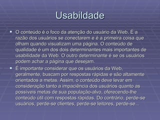 Usabildade
 O conteúdo é o foco da atenção do usuário da Web. É a
  razão dos usuários se conectarem e é a primeira coisa que
  olham quando visualizam uma página. O conteúdo de
  qualidade é um dos dois determinantes mais importantes de
  usabilidade da Web. O outro determinante é se os usuários
  podem achar a página que desejam.
 É importante considerar que os usuários da Web,
  geralmente, buscam por respostas rápidas e são altamente
  orientados a metas. Assim, o conteúdo deve levar em
  consideração tanto a impaciência dos usuários quanto as
  possíveis metas de sua população-alvo, oferecendo-lhe
  conteúdo útil com respostas rápidas. Do contrário, perde-se
  usuários, perde-se clientes, perde-se leitores, perde-se...
 