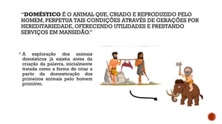 “DOMÉSTICO É O ANIMAL QUE, CRIADO E REPRODUZIDO PELO
HOMEM, PERPETUA TAIS CONDIÇÕES ATRAVÉS DE GERAÇÕES POR
HEREDITARIEDADE, OFERECENDO UTILIDADES E PRESTANDO
SERVIÇOS EM MANSIDÃO.”
 A exploração dos animais
domésticos já existia antes da
criação da palavra, inicialmente
tratada como a forma de criar a
partir da domesticação dos
primeiros animais pelo homem
primitivo.
 