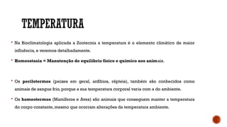 TEMPERATURA
 Na Bioclimatologia aplicada a Zootecnia a temperatura é o elemento climático de maior
influência, e veremos detalhadamente.
 Homeostasia = Manutenção do equilíbrio físico e químico nos animais.
 Os pecilotermos (peixes em geral, anfíbios, répteis), também são conhecidos como
animais de sangue frio, porque a sua temperatura corporal varia com a do ambiente.
 Os homeotermos (Mamíferos e Aves) são animais que conseguem manter a temperatura
do corpo constante, mesmo que ocorram alterações da temperatura ambiente.
 