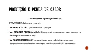 PRODUÇÃO E PERDA DE CALOR
Termogênese = produção de calor.
A TEMPERATURA do corpo pode vir:
 do METABOLISMO (funcionamento do corpo)
 por ESFORÇO FÍSICO (atividade física na contração muscular e por tremores da
derme pela musculatura lisa)
 de FONTES EXTERNAS (quando a temperatura ambiente é maior que a
temperatura corporal ocorre ganhos por irradiação, condução e convecção.
 