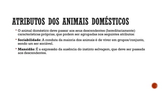 ATRIBUTOS DOS ANIMAIS DOMÉSTICOS
 O animal doméstico deve passar aos seus descendentes (hereditariamente)
características próprias, que podem ser agrupadas nos seguintes atributos:
 Sociabilidade: A conduta da maioria dos animais é de viver em grupos/conjunto,
sendo um ser sociável.
 Mansidão: É a expressão da ausência do instinto selvagem, que deve ser passada
aos descendentes.
 