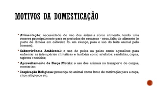 MOTIVOS DA DOMESTICAÇÃO
 Alimentação: necessidade de uso dos animais como alimento, tendo uma
reserva principalmente para os períodos de escassez – seca, falta de alimento (o
parto de fêmeas em cativeiro foi um avanço, para o uso do leite animal pelo
homem).
 Sobrevivência Ambiental: o uso de peles ou pelos como agasalhos para
enfrentar as intempéries climáticas e também como artefatos: sandálias, capas,
tapetes e tecidos;
 Aproveitamento da Força Motriz: o uso dos animais no transporte de cargas,
montarias;
 Inspiração Religiosa: presença do animal como fonte de motivação para a caça,
ritos religiosos etc.
 
