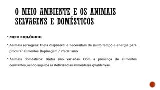 O MEIO AMBIENTE E OS ANIMAIS
SELVAGENS E DOMÉSTICOS
 MEIO BIOLÓGICO
 Animais selvagens: Dieta disponível e necessitam de muito tempo e energia para
procurar alimentos. Rapinagem / Predatismo
 Animais domésticos: Dietas não variadas. Com a presença de alimentos
constantes, sendo sujeitos às deficiências alimentares qualitativas.
 
