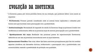 EVOLUÇÃO DA ZOOTECNIA
 A Zootecnia passou pôr vários períodos dentro de sua evolução, que podemos definir como sendo os
seguintes:
 Pré-Zootecnia: Primeiro período considerado onde os animais foram explorados e utilizados pelo
homem sem que houvesse maior preocupação com a produtividade.
 Institucionalização: Necessidade de expansão do estudo da Zootecnia. Surge os primeiros criados com
tendências ao conhecimento, defini-se as primeiras raças de animais, preocupação com a produtividade.
 Aperfeiçoamento das raças: Realização das primeiras provas de experimentação Zootécnicas,
definindo-se com isso as primeiras concorrências entre as raças existentes.
 Aprimoramento Cientifico: Fase atual, difere das fases anteriores principalmente pelo fato de envolver
aspectos científicos nas discussões técnicas, evidenciando a preocupação com a produtividade com
economicidade, trazendo a possibilidade de produção com qualidade.
 