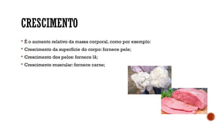 CRESCIMENTO
 É o aumento relativo da massa corporal, como por exemplo:
 Crescimento da superfície do corpo: fornece pele;
 Crescimento dos pelos: fornece lã;
 Crescimento muscular: fornece carne;
 