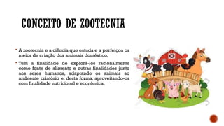 CONCEITO DE ZOOTECNIA
 A zootecnia e a ciência que estuda e a perfeiçoa os
meios de criação dos amimais doméstico.
 Tem a finalidade de explorá-los racionalmente
como fonte de alimento e outras finalidades junto
aos seres humanos, adaptando os animais ao
ambiente criatório e, desta forma, aproveitando-os
com finalidade nutricional e econômica.
 