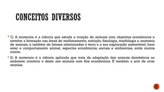 CONCEITOS DIVERSOS
 1) A zootecnia é a ciência que estuda a criação de animais com objetivos econômicos e
envolve a formação nas áreas de melhoramento, nutrição, fisiologia, morfologia e anatomia
de animais, e também de fatores relacionados à terra e a sua exploração sustentável, bem
estar e comportamento animal, aspectos econômicos, sociais e ambientais, entre muitos
outros.
 2) A zootecnia é a ciência aplicada que trata da adaptação dos animais domésticos ao
ambiente criatório e deste aos animais com fins econômicos. É também a arte de criar
animais.
 