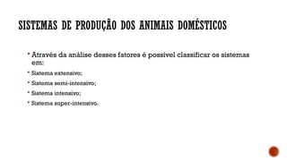 SISTEMAS DE PRODUÇÃO DOS ANIMAIS DOMÉSTICOS
 Através da análise desses fatores é possível classificar os sistemas
em:
 Sistema extensivo;
 Sistema semi-intensivo;
 Sistema intensivo;
 Sistema super-intensivo.
 