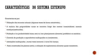 CARACTERÍSTICAS DO SISTEMA EXTENSIVO
Caracteriza-se por:
 Utilização dos recursos naturais (algumas vezes de forma extrativista);
 A maioria das propriedades rurais se encontra longe dos centros consumidores; animais
mestiços(azebuados).
 Produção e/ou produtividade baixa; sem ou com planejamento alimentar, profilático ou sanitário.
 Controle de produção e reprodutivos inadequados ou inexistentes;
 instalações inadequadas , muitas vezes somente o curral de manejo;
 Pasto constituídos de plantas nativa; a utilização de suplementos alimentar quase inexistente.
 
