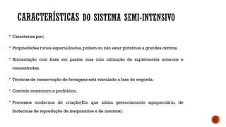 CARACTERÍSTICAS DO SISTEMA SEMI-INTENSIVO
 Caracteriza por;
 Propriedades rurais especializadas, podem ou não estar próximas a grandes centros.
 Alimentação com base em pastos, mas com utilização de suplementos minerais e
concentrados.
 Técnicas de conservação de forragens está vinculado a fase de engorda.
 Controle zootécnico e profilático.
 Processos modernos de criação(Em que utiliza gerenciamento agropecuário, de
biotecnias de reprodução de maquinários e de insumos).
 