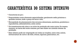 CARACTERÍSTICA DO SISTEMA INTENSIVO
 Caracteriza-se por ;
 Propriedades rurais altamente especializadas, geralmente estão próximas a
grandes centros, onde o preço da terra é alto;
 Necessidade de planejamento dos recursos alimentares, sanitários, produtivos e
reprodutivos, administrativos, entre outros;
 Os investimentos são altos e os ciclos de produção são mais curtos. Da mesma
maneira, os riscos são muito maiores, por isso existe um controle intenso da
produção.
 Esse sistema pode ser empregado em todas as criações, como aves, suínos,
bovinocultura de corte e de leite, ovinos, caprinos, piscicultura, etc.
 