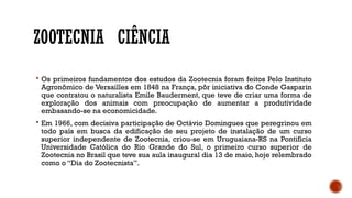 ZOOTECNIA CIÊNCIA
 Os primeiros fundamentos dos estudos da Zootecnia foram feitos Pelo Instituto
Agronômico de Versailles em 1848 na França, pôr iniciativa do Conde Gasparin
que contratou o naturalista Emile Bauderment, que teve de criar uma forma de
exploração dos animais com preocupação de aumentar a produtividade
embasando-se na economicidade.
 Em 1966, com decisiva participação de Octávio Domingues que peregrinou em
todo país em busca da edificação de seu projeto de instalação de um curso
superior independente de Zootecnia, criou-se em Uruguaiana-RS na Pontifícia
Universidade Católica do Rio Grande do Sul, o primeiro curso superior de
Zootecnia no Brasil que teve sua aula inaugural dia 13 de maio, hoje relembrado
como o “Dia do Zootecnista”.
 