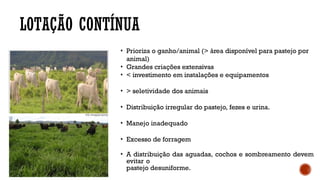 LOTAÇÃO CONTÍNUA
• Prioriza o ganho/animal (> área disponível para pastejo por
animal)
• Grandes criações extensivas
• < investimento em instalações e equipamentos
• > seletividade dos animais
• Distribuição irregular do pastejo, fezes e urina.
• Manejo inadequado
• Excesso de forragem
• A distribuição das aguadas, cochos e sombreamento devem
evitar o
pastejo desuniforme.
 