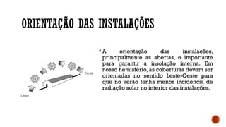 ORIENTAÇÃO DAS INSTALAÇÕES
 A orientação das instalações,
principalmente as abertas, e importante
para garantir a insolação interna. Em
nosso hemisfério, as coberturas devem ser
orientadas no sentido Leste-Oeste para
que no verão tenha menos incidência de
radiação solar no interior das instalações.
 