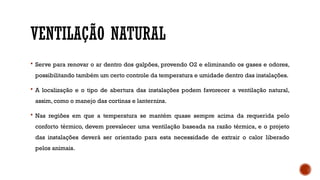 VENTILAÇÃO NATURAL
 Serve para renovar o ar dentro dos galpões, provendo O2 e eliminando os gases e odores,
possibilitando também um certo controle da temperatura e umidade dentro das instalações.
 A localização e o tipo de abertura das instalações podem favorecer a ventilação natural,
assim, como o manejo das cortinas e lanternins.
 Nas regiões em que a temperatura se mantém quase sempre acima da requerida pelo
conforto térmico, devem prevalecer uma ventilação baseada na razão térmica, e o projeto
das instalações deverá ser orientado para esta necessidade de extrair o calor liberado
pelos animais.
 