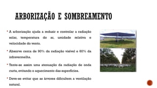 ARBORIZAÇÃO E SOMBREAMENTO
 A arborização ajuda a reduzir e controlar a radiação
solar, temperatura do ar, umidade relativa e
velocidade do vento.
 Absorve cerca de 90% da radiação visível e 60% da
infravermelha.
 Tente-se assim uma atenuação da radiação de onda
curta, evitando o aquecimento das superfícies.
 Deve-se evitar que as árvores dificultem a ventilação
natural.
 