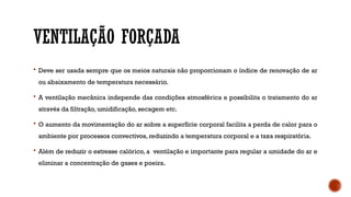 VENTILAÇÃO FORÇADA
 Deve ser usada sempre que os meios naturais não proporcionam o índice de renovação de ar
ou abaixamento de temperatura necessário.
 A ventilação mecânica independe das condições atmosférica e possibilita o tratamento do ar
através da filtração, umidificação, secagem etc.
 O aumento da movimentação do ar sobre a superfície corporal facilita a perda de calor para o
ambiente por processos convectivos, reduzindo a temperatura corporal e a taxa respiratória.
 Além de reduzir o estresse calórico, a ventilação e importante para regular a umidade do ar e
eliminar a concentração de gases e poeira.
 
