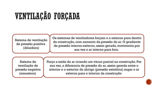 VENTILAÇÃO FORÇADA
Sistema de ventilação
de pressão positiva
(diluidora)
Os sistemas de ventiladores forçam o a externo para dentro
da construção, com aumento da pressão do ar. O gradiente
de pressão interno-externo, assim gerado, movimenta por
sua vez o ar interno para fora.
Sistema de
ventilação de
pressão negativa
(exaustora)
Força a saída do ar criando um vácuo parcial na construção. Por
sua vez, a diferencia de pressão do ar, assim gereda entre o
interior e o exterior do abrigo (pressão estatitica) sugar o ar
externo para o interior da construção
 