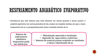 RESFRIAMENTO ADIABÁTICO EVAPORATIVO
 Acredita-se que este sistema seja mais eficiente em climas quentes e secos, porém, é
possível aproveitar em certos períodos do dia, mesmo em regiões úmidas, em que a maior
temperatura do ar e acompanhado pela menor umidade relativa do ar.
Sistema de
resfriamento
adiabático
evaporativo pode
ser obtido por
• Nebulização associada à ventilação
• Aspersão de água sobre a cobertura
• Sistema de material poroso acoplado ao ventilador
e tubos e distribuição de ar.
 