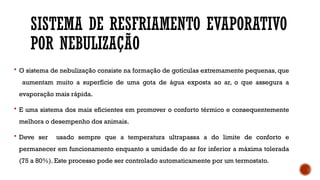 SISTEMA DE RESFRIAMENTO EVAPORATIVO
POR NEBULIZAÇÃO
 O sistema de nebulização consiste na formação de gotículas extremamente pequenas, que
aumentam muito a superfície de uma gota de água exposta ao ar, o que assegura a
evaporação mais rápida.
 E uma sistema dos mais eficientes em promover o conforto térmico e consequentemente
melhora o desempenho dos animais.
 Deve ser usado sempre que a temperatura ultrapassa a do limite de conforto e
permanecer em funcionamento enquanto a umidade do ar for inferior a máxima tolerada
(75 a 80%). Este processo pode ser controlado automaticamente por um termostato.
 