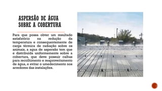 ASPERSÃO DE ÁGUA
SOBRE A COBERTURA
Para que possa obter um resultado
satisfatório na redução da
temperatura e consequentemente de
carga térmica de radiação sobre os
animais, a agua de aspersão tem que
e distribuída uniformemente sobre a
cobertura, que deve possuir calhas
para recolhimento e reaproveitamento
de água, e evitar o umedecimento nos
arredores das instalações.
 