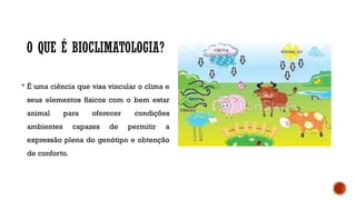 O QUE É BIOCLIMATOLOGIA?
 É uma ciência que visa vincular o clima e
seus elementos físicos com o bem estar
animal para oferecer condições
ambientes capazes de permitir a
expressão plena do genótipo e obtenção
de conforto.
 