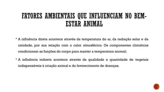 FATORES AMBIENTAIS QUE INFLUENCIAM NO BEM-
ESTAR ANIMAL
 A influência direta acontece através da temperatura do ar, da radiação solar e da
umidade, por sua relação com o calor atmosférico. Os componentes climáticos
condicionam as funções do corpo para manter a temperatura normal;
 A influência indireta acontece através da qualidade e quantidade de vegetais
indispensáveis à criação animal e do favorecimento de doenças;
 