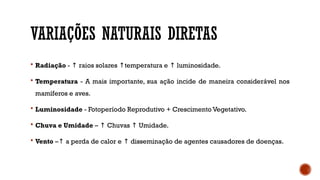 VARIAÇÕES NATURAIS DIRETAS
 Radiação - raios solares temperatura e luminosidade.
↑ ↑ ↑
 Temperatura - A mais importante, sua ação incide de maneira considerável nos
mamíferos e aves.
 Luminosidade - Fotoperíodo Reprodutivo + Crescimento Vegetativo.
 Chuva e Umidade – Chuvas Umidade.
↑ ↑
 Vento – a perda de calor e disseminação de agentes causadores de doenças.
↑ ↑
 