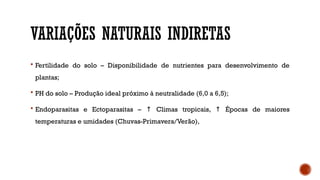VARIAÇÕES NATURAIS INDIRETAS
 Fertilidade do solo – Disponibilidade de nutrientes para desenvolvimento de
plantas;
 PH do solo – Produção ideal próximo à neutralidade (6,0 a 6,5);
 Endoparasitas e Ectoparasitas – Climas tropicais, Épocas de maiores
↑ ↑
temperaturas e umidades (Chuvas-Primavera/Verão),
 