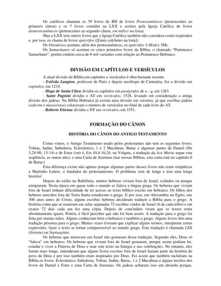 Os católicos chamam os 39 livros da BH de livros Protocanônicos (pertencentes ao
primeiro cânon) e os 7 livros contidos na LXX e aceitos pela Igreja Católica de livros
deuterocanônicos (pertencentes ao segundo cânon, em itálico na lista).
          Mas a LXX tem outros livros que a Igreja Católica também não considera como inspirados
e, por isso, os chama de livros apócrifos ([Entre colchetes na lista])
          Os Ortodoxos aceitam, além dos protocanônicos, os apócrifos 3-4Esd e 3Mc.
          Os Samaritanos só aceitam os cinco primeiros livros da Bíblia, o chamado “Pentateuco
Samaritano”, porém contém cerca de 6 mil variantes com relação ao Pentateuco Hebraico.


                         DIVISÃO EM CAPÍTULOS E VERSÍCULOS
         A atual divisão da Bíblia em capítulos e versículos é obra bastante recente.
         - Estêvão Langton, professor de Paris e depois arcebispo de Cantuária, fez a divisão em
capítulos, em 1214.
         - Hugo de Santa Clara dividiu os capítulos em parágrafos de a - q, em 1263.
         - Sante Pagnini dividiu o AT em versículos, 1528, levando em consideração a antiga
divisão dos judeus. Na Bíblia Hebraica já existia uma divisão em versetos, já que escribas judeus
(soferim e massoretas) colocavam o número de versículos no final de cada livro do AT.
         - Roberto Etienne dividiu o NT em versículos, em 1551.


                                     FORMAÇÃO DO CÂNON
                        HISTÓRIA DO CÂNON DO ANTIGO TESTAMENTO

          Como vimos, o Antigo Testamento usado pelos protestantes não tem os seguintes livros:
Tobias, Judite, Sabedoria, Eclesiástico, 1 e 2 Macabeus, Baruc e algumas partes de Daniel (Dn
3,24-90; 13-14) e de Ester (isto é, Est 10,4-16,24, na Vulgata, a tradução da Ave Maria segue esta
seqüência, as outras não); e uma Carta de Jeremias (nas nossas Bíblias, esta carta está no capítulo 6
de Baruc).
          Esta diferença existe não apenas porque algumas partes desses livros não eram simpáticas
a Martinho Lutero, o fundador do protestantismo. O problema vem de longe e tem uma longa
história!
          Depois do exílio na Babilônia, muitos hebreus viviam fora de Israel, exilados ou porque
emigraram. Nesta época em quase todo o mundo se falava a língua grega. Os hebreus que viviam
fora de Israel tinham dificuldade de ter acesso ao texto bíblico escrito em hebraico. Os filhos dos
hebreus nascidos fora da Terra Santa estudavam o grego. E por isso, em Alexandria no Egito, uns
300 anos antes de Cristo, alguns escribas hebreus decidiram traduzir a Bíblia para o grego. A
história conta que se reuniram em selas separadas 72 escribas vindos de Israel (6 de cada tribo) e em
exatos 72 dias cada um fez uma cópia. Depois de concluídos viram que os textos eram
absolutamente iguais. Porém, é fácil perceber que não foi bem assim. A tradução para o grego foi
feita por muitas mãos. Alguns conheciam bem o hebraico e também o grego. Alguns livros têm uma
tradução péssima para o grego. Muitas vezes tiveram que explicar alguns termos, interpretar certas
expressões, fazer o texto se tornar compreensível ao mundo grego. Esta tradução é chamada LXX
(Setenta) ou Septuaginta.
          Os hebreus que moravam em Israel não gostaram dessa tradução. Segundo eles, Deus só
“falava” em hebraico. Os hebreus que viviam fora de Israel gostaram, porque assim podiam ler,
estudar e viver a Palavra de Deus e usar este texto na liturgia e nas celebrações. No entanto, eles
foram mais longe, entenderam que alguns livros escritos fora de Israel faziam parte da história do
povo de Deus e por isso também eram inspirados por Deus. Foi assim que também incluíram na
Bíblia os livros: Eclesiástico, Sabedoria, Tobias, Judite, Baruc, 1 e 2 Macabeus e alguns trechos dos
livros de Daniel e Ester e uma Carta de Jeremias. Os judeus acharam isso um absurdo porque,
 