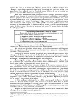 segundo eles, Deus só se revelava em hebraico e ficaram com a sua Bíblia que ficou mais
“pequena” e só em hebraico. Os judeus fora de Israel tinham então uma Bíblia mais “grande”4, em
grego. No ano 87, os judeus de Israel, no Concílio de Jamnia, definiram de uma vez por todas que
para eles a verdadeira Bíblia Hebraica era esta “pequena”.
         Jesus veio e viveu em Israel, onde se falava o hebraico e aramaico. Jesus estudou a Bíblia,
e quando ia nas sinagogas lia os trechos bíblicos. Como estava em Israel utilizava sempre a Bíblia
Hebraica “pequena”. Jesus falou e anunciou a sua mensagem em aramaico e hebraico, mas o Novo
Testamento foi escrito em grego. Os Apóstolos anunciaram a Boa Nova de Jesus em Israel, depois
saíram e foram por todo o mundo. Nesses lugares a língua corrente (escrita e falada) era o grego e
então usaram o AT escrito em grego, isto é, a Bíblia “grande”. Isso mostra que Deus revelava a sua
mensagem em qualquer língua que Ele quisesse. O NT cita cerca de 350 vezes o AT (os livros mais
citados são Salmos, Isaías e Gênesis) e se percebe que pelo menos 300 vezes as citações são tiradas
da versão grega (LXX).

                             Critérios de inspiração para os rabinos de Jâmnia:
                  Os rabinos do Sínodo de Jâmnia consideraram como inspirados e que, por isso,
          formam o cânon da Bíblia Hebraica, somente os livros:
                   a) antigos que tivessem sido escritos até Esdras e Neemias;
                   b) redigidos em língua sagrada, isto é, o hebraico;
                   c) originados e compostos na Palestina e não em terras estrangeiras;
                   d) que estivessem de acordo com a Lei de Moisés.

          A Vulgata: Mais uma vez, os cristãos não ligaram muito e ficaram com a lista mais
comprida, que eles consideravam toda Palavra de Deus, inspirada par Ele.
          Por volta do ano 400 o Papa Dâmaso pediu a São Jerônimo para traduzir a Bíblia para o
latim, pois naquele tempo não se falava mais nem o hebraico e nem o grego, mas o latim. Jerônimo
concordou e começou a trabalhar.
          Mas havia um problema: Jerônimo não conhecia bem o hebraico. Procurou então um velho
rabino judeu de Belém, para ter aula com ele. Devido às aulas, os dois acabaram ficando muito
amigos. Trocavam idéias sobre a Bíblia, até que Jerônimo ficou influenciado pelo rabino e começou
a pensar que a verdadeira Bíblia era aquela mais curta, aquela dos judeus.
          Jerônimo, porém, sabia que a Igreja não pensava como ele, então traduziu tudo, mas disse
que os sete livros que não estavam na Bíblia hebraica eram “Deuterocanônicos”. “Dêutero” quer
dizer segundo; “cânon” significa lista. São Livros da segunda lista.
          A opinião de Jerônimo tinha muito peso na Igreja. As divergências começaram de novo.
Antes ninguém tinha dúvidas, mas depois que Jerônimo veio com esta lista de “deuterocanônicos”,
a discussão voltou a ser forte e as discussões continuaram por muitos e muitos anos. Com o passar
dos séculos, os bispos resolveram pronunciar-se oficialmente. Fizeram isto numa Carta escrita
durante o Concílio Ecumênico de Florença, no anos de 1430. Nesta Carta diziam que, para a Igreja
Católica, faziam parte da Sagrada Escritura todos os Livros da lista comprida.
          Tudo parecia em paz, quando o assunto voltou à tona por causa de Lutero. Tendo deixado,
por protesto, a Igreja Católica, Lutero tinha começado a Igreja Protestante. A primeira preocupação
dele foi traduzir a Bíblia do latim para o alemão.
          A Bíblia que Lutero traduziu, porém, foi a Bíblia pequena, aquela dos Hebreus. Com ela
reabriu-se a discussão dentro da Igreja. Então, no Concílio de Trento (1545-1563), os Bispos
definiram e encerraram a discussão. A Bíblia que a Igreja Católica aceita como inspirada por Deus é
aquela comprida. Os católicos ficaram com a Bíblia comprida e os protestantes com a curta, como
Lutero tinha traduzido. E esta diferença existe ainda hoje.
          Hoje em dia já tem Bíblias protestantes que trazem os outros Livros, porque muitos deles
sabem que são Livros antiqüíssimos e de grande valor.

4
  Os livros que estão a mais na Bíblia “grande” são chamados de “deuterocanônicos”. O uso do termo “pequena” e “grande” aqui não
significa que uma Bíblia é melhor ou maior que a outra. Mas que é mais grossa ou mais fina; isto é, que contenha mais ou menos
livros.
 