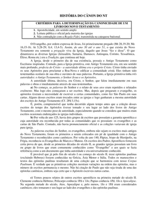 HISTÓRIA DO CÂNON DO NT

             CRITÉRIOS PARA A DETERMINAÇÃO DA CANONICIDADE DE UM
                             LIVRO DO NOVO TESTAMENTO
           1. Apostolicidade, em sentido amplo
           2. Leitura pública e oficial pela maioria das igrejas
           3. Não contradição com a Regula Fidei, transmitida na catequese batismal.

          O Evangelho, por ordem expressa de Jesus, foi primeiramente pregado (Mt 28,19-20; Mc
16,15-16; At 5,28-29; 8,4; 13,4-5). Assim, do ano 30 até o ano 51, o que existia do Novo
Testamento era somente a pregação viva da Igreja, daquilo que Jesus “fez e disse”. O que
dinamizava as diversas Igrejas (Jerusalém, Samaria, Damasco, Antioquia, Corinto, Tessalônica,
Éfeso, Roma etc.) era a Tradição, que continua até hoje.
          A Igreja, desde o primeiro dia de sua existência, possuía o Antigo Testamento como
Escrituras inspiradas. Contudo, para a Igreja primitiva, este Antigo Testamento era, em seu sentido
mais profundo, profecia do Cristo - a autoridade última era o próprio Cristo. Cristo tinha enviado
os seus Apóstolos para proclamar a Boa-Nova e edificar a comunidade cristã. Eles tinham sido
testemunhas oculares de sua obra e ouvintes de suas palavras. Portanto, a Igreja primitiva tinha três
autoridades: o Antigo Testamento, o Senhor Jesus e os Apóstolos.
          A autoridade última, decisiva, era Cristo, o Senhor, que falou imediatamente em suas
palavras e obras e imediatamente através de suas testemunhas.
          a) No começo, as palavras do Senhor e o relato de seus atos eram repetidos e relatados
oralmente. Mas logo eles começaram a ser escritos. Mas, depois que pregaram o evangelho, os
apóstolos tiveram a necessidade de escrever a certas comunidades, como fez São Paulo em suas
cartas. Alguns desses escritos eram trocados entre as igrejas e logo ganharam a mesma autoridade
dos escritos do Antigo Testamento (Cf. 2Pd 3,15s).
          É, porém, compreensível que tenha decorrido algum tempo antes que a coleção desses
escritos do tempo dos Apóstolos tivesse tomado o seu lugar ao lado dos livros do Antigo
Testamento, com o mesmo peso de autoridade, especialmente quando se considera que muitos eram
escritos ocasionais endereçados às igrejas individuais.
          b) Por volta do ano 125, havia dois grupos de escritos que possuíam a garantia apostólica e
cuja autoridade era reconhecida por todas as comunidades que os possuíam: os evangelhos e as
cartas de São Paulo. Contudo, não havia pronunciamento oficial e as coleções variavam de igreja
para igreja.
          As palavras escritas do Senhor, os evangelhos, embora não sejam os escritos mais antigos
do Novo Testamento, foram os primeiros a serem colocados em pé de igualdade com o Antigo
Testamento e reconhecidos como canônicos. Por volta do ano 140, Pápias, bispo de Hierápolis, na
Frígia, reconhecia os Evangelhos de Marcos e Mateus. Os escritos dos Padres Apostólicos fornecem
certa prova de que, desde as primeiras décadas do século II, as grandes igrejas possuíam um livro
ou grupo de livros que eram comumente conhecidos como “Evangelho” e aos quais se fazia
referência como a um documento que tinha autoridade e era universalmente conhecido.
          É provável que já pelo fim do século I ou começo do século II, treze epístolas paulinas
(excluindo Hebreus) fossem conhecidas na Grécia, Ásia Menor e Itália. Todos os manuscritos e
textos das epístolas paulinas resultaram de uma coleção que se harmoniza com nosso Corpus
Paulinum. É verdade que as primitivas coleções mostram variações na ordem das epístolas, mas o
número de escritos permanecia o mesmo. Não há citação de Paulo que não seja tirada de uma das
epístolas canônicas, embora seja certo que o Apóstolo escreveu outras cartas.

        c) Temos poucos relatos de outros escritos apostólicos na primeira metade do século II.
Clemente conhecia Hebreus; Policarpo conhecia 1Pd e 1Jo; Papias conhecia 1Pd, 1Jo e Apocalipse.
Na segunda metade do século, Atos, Apocalipse e, pelo menos, 1Jo e 1Pd eram considerados
canônicos; eles tomaram o seu lugar ao lado dos evangelhos e das epístolas paulinas.
 